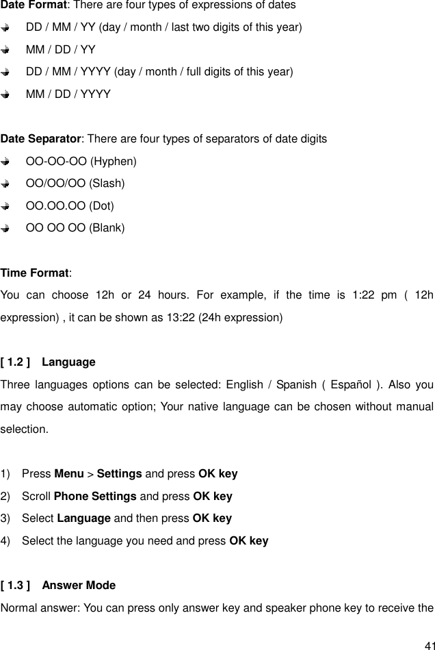  41 Date Format: There are four types of expressions of dates   DD / MM / YY (day / month / last two digits of this year)   MM / DD / YY   DD / MM / YYYY (day / month / full digits of this year)   MM / DD / YYYY  Date Separator: There are four types of separators of date digits     OO-OO-OO (Hyphen)     OO/OO/OO (Slash)   OO.OO.OO (Dot)     OO OO OO (Blank)  Time Format:   You  can  choose  12h  or  24  hours.  For  example,  if  the  time  is  1:22  pm  (  12h expression) , it can be shown as 13:22 (24h expression)  [ 1.2 ]    Language Three languages options can  be selected: English /  Spanish (  Español ).  Also  you may choose automatic option; Your native language can be chosen without manual selection.  1)    Press Menu &gt; Settings and press OK key 2)    Scroll Phone Settings and press OK key 3)    Select Language and then press OK key 4)    Select the language you need and press OK key  [ 1.3 ]    Answer Mode     Normal answer: You can press only answer key and speaker phone key to receive the 