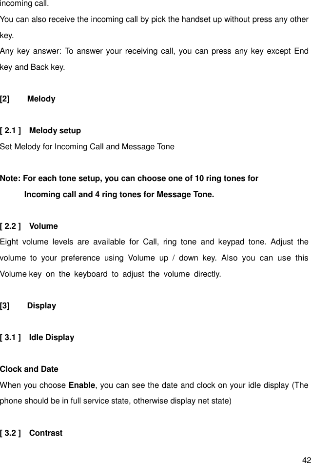  42 incoming call. You can also receive the incoming call by pick the handset up without press any other key. Any key answer: To answer your receiving call, you can press any key except End key and Back key.  [2]  Melody  [ 2.1 ]    Melody setup Set Melody for Incoming Call and Message Tone  Note: For each tone setup, you can choose one of 10 ring tones for               Incoming call and 4 ring tones for Message Tone.  [ 2.2 ]    Volume Eight  volume  levels  are  available  for  Call,  ring  tone  and  keypad  tone.  Adjust  the volume  to  your  preference  using  Volume  up  /  down  key.  Also  you  can  use  this Volume key  on  the  keyboard  to  adjust  the  volume  directly.  [3]  Display  [ 3.1 ]    Idle Display  Clock and Date When you choose Enable, you can see the date and clock on your idle display (The phone should be in full service state, otherwise display net state)    [ 3.2 ]    Contrast   