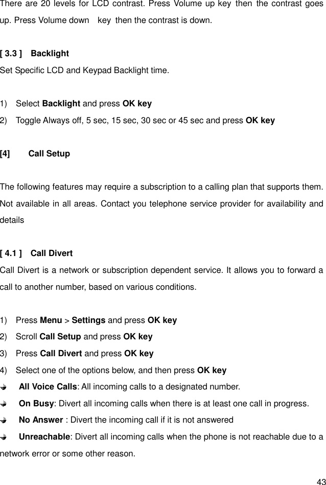  43 There are 20 levels for LCD contrast. Press Volume up key  then  the contrast goes up. Press Volume down    key  then the contrast is down.  [ 3.3 ]    Backlight Set Specific LCD and Keypad Backlight time.    1)    Select Backlight and press OK key 2)    Toggle Always off, 5 sec, 15 sec, 30 sec or 45 sec and press OK key  [4]  Call Setup  The following features may require a subscription to a calling plan that supports them. Not available in all areas. Contact you telephone service provider for availability and details  [ 4.1 ]    Call Divert Call Divert is a network or subscription dependent service. It allows you to forward a call to another number, based on various conditions.  1)    Press Menu &gt; Settings and press OK key 2)    Scroll Call Setup and press OK key 3)    Press Call Divert and press OK key 4)    Select one of the options below, and then press OK key  All Voice Calls: All incoming calls to a designated number.  On Busy: Divert all incoming calls when there is at least one call in progress.  No Answer : Divert the incoming call if it is not answered    Unreachable: Divert all incoming calls when the phone is not reachable due to a network error or some other reason. 