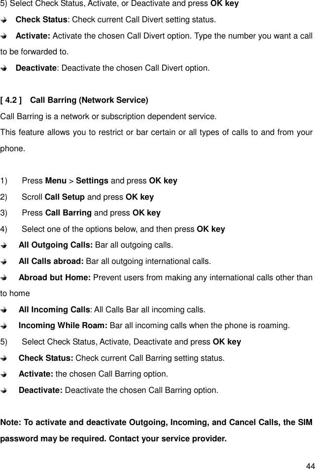  44 5) Select Check Status, Activate, or Deactivate and press OK key  Check Status: Check current Call Divert setting status.  Activate: Activate the chosen Call Divert option. Type the number you want a call to be forwarded to.  Deactivate: Deactivate the chosen Call Divert option.  [ 4.2 ]    Call Barring (Network Service) Call Barring is a network or subscription dependent service. This feature allows you to restrict or bar certain or all types of calls to and from your phone.  1)  Press Menu &gt; Settings and press OK key 2)  Scroll Call Setup and press OK key 3)  Press Call Barring and press OK key 4)  Select one of the options below, and then press OK key  All Outgoing Calls: Bar all outgoing calls.  All Calls abroad: Bar all outgoing international calls.  Abroad but Home: Prevent users from making any international calls other than to home  All Incoming Calls: All Calls Bar all incoming calls.  Incoming While Roam: Bar all incoming calls when the phone is roaming. 5)  Select Check Status, Activate, Deactivate and press OK key  Check Status: Check current Call Barring setting status.  Activate: the chosen Call Barring option.  Deactivate: Deactivate the chosen Call Barring option.  Note: To activate and deactivate Outgoing, Incoming, and Cancel Calls, the SIM password may be required. Contact your service provider. 