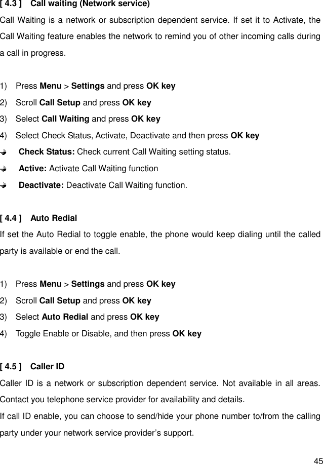  45  [ 4.3 ]    Call waiting (Network service) Call Waiting is a network or subscription dependent service. If set it to Activate, the Call Waiting feature enables the network to remind you of other incoming calls during a call in progress.  1)    Press Menu &gt; Settings and press OK key 2)    Scroll Call Setup and press OK key 3)    Select Call Waiting and press OK key 4)    Select Check Status, Activate, Deactivate and then press OK key  Check Status: Check current Call Waiting setting status.  Active: Activate Call Waiting function  Deactivate: Deactivate Call Waiting function.  [ 4.4 ]    Auto Redial If set the Auto Redial to toggle enable, the phone would keep dialing until the called party is available or end the call.  1)    Press Menu &gt; Settings and press OK key 2)    Scroll Call Setup and press OK key 3)    Select Auto Redial and press OK key 4)    Toggle Enable or Disable, and then press OK key  [ 4.5 ]    Caller ID   Caller ID is a network or subscription dependent service. Not available in all areas. Contact you telephone service provider for availability and details. If call ID enable, you can choose to send/hide your phone number to/from the calling party under your network service provider’s support.   