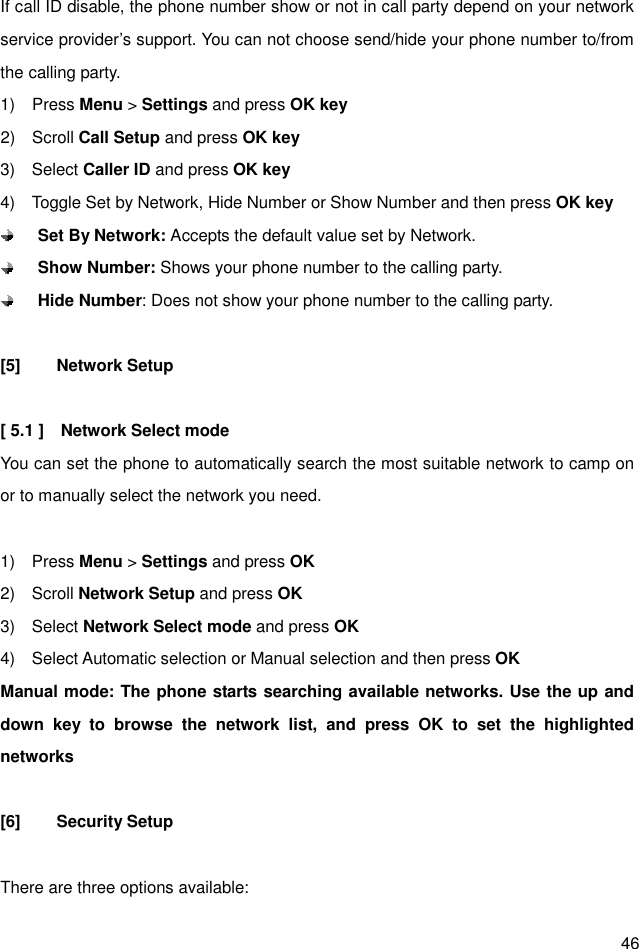  46 If call ID disable, the phone number show or not in call party depend on your network service provider’s support. You can not choose send/hide your phone number to/from the calling party.   1)    Press Menu &gt; Settings and press OK key 2)    Scroll Call Setup and press OK key 3)    Select Caller ID and press OK key 4)    Toggle Set by Network, Hide Number or Show Number and then press OK key  Set By Network: Accepts the default value set by Network.  Show Number: Shows your phone number to the calling party.  Hide Number: Does not show your phone number to the calling party.  [5]  Network Setup  [ 5.1 ]    Network Select mode You can set the phone to automatically search the most suitable network to camp on or to manually select the network you need.  1)    Press Menu &gt; Settings and press OK 2)    Scroll Network Setup and press OK 3)    Select Network Select mode and press OK 4)    Select Automatic selection or Manual selection and then press OK Manual mode: The phone starts searching available networks. Use the up and down  key  to  browse  the  network  list,  and  press  OK  to  set  the  highlighted networks                        [6]  Security Setup  There are three options available: 