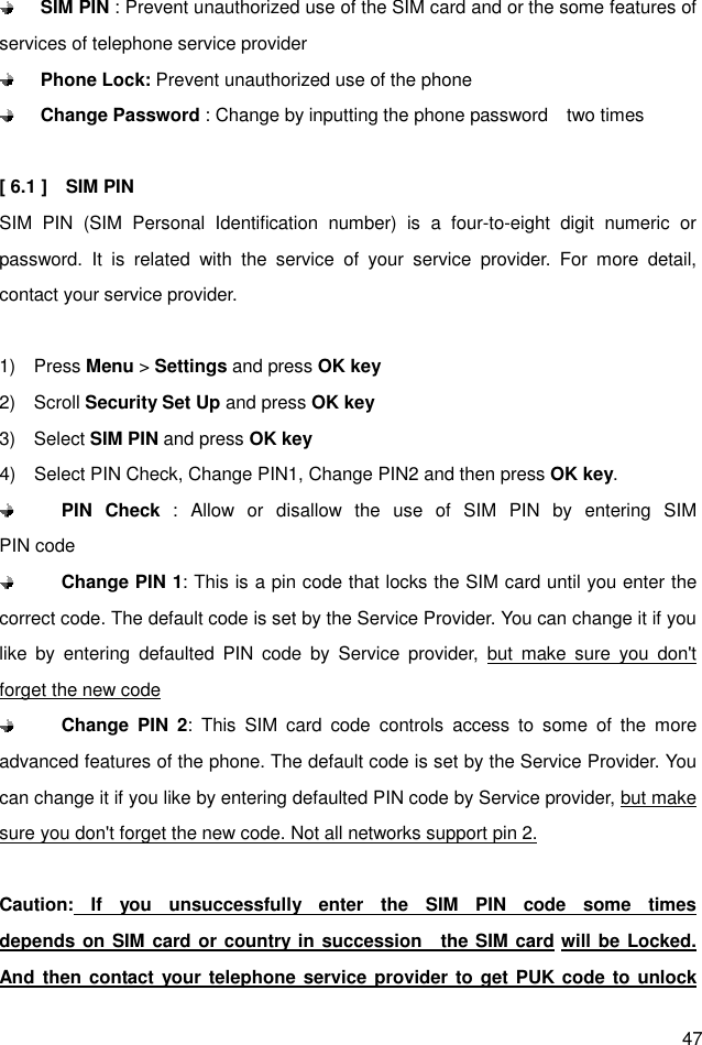  47  SIM PIN : Prevent unauthorized use of the SIM card and or the some features of services of telephone service provider  Phone Lock: Prevent unauthorized use of the phone  Change Password : Change by inputting the phone password    two times    [ 6.1 ]    SIM PIN   SIM  PIN  (SIM  Personal  Identification  number)  is  a  four-to-eight  digit  numeric  or password.  It  is  related  with  the  service  of  your  service  provider.  For  more  detail, contact your service provider.  1)    Press Menu &gt; Settings and press OK key 2)    Scroll Security Set Up and press OK key 3)    Select SIM PIN and press OK key 4)    Select PIN Check, Change PIN1, Change PIN2 and then press OK key.    PIN  Check :  Allow  or  disallow  the  use  of  SIM  PIN  by  entering  SIM                 PIN code  Change PIN 1: This is a pin code that locks the SIM card until you enter the correct code. The default code is set by the Service Provider. You can change it if you like  by  entering  defaulted  PIN  code  by  Service  provider,  but  make  sure  you  don&apos;t forget the new code  Change  PIN  2:  This  SIM  card  code  controls  access  to  some  of  the  more advanced features of the phone. The default code is set by the Service Provider. You can change it if you like by entering defaulted PIN code by Service provider, but make sure you don&apos;t forget the new code. Not all networks support pin 2.  Caution:  If  you  unsuccessfully  enter  the  SIM  PIN  code  some  times                depends on SIM card or country in succession    the SIM card will be Locked. And then  contact your telephone service provider to get PUK code to unlock 