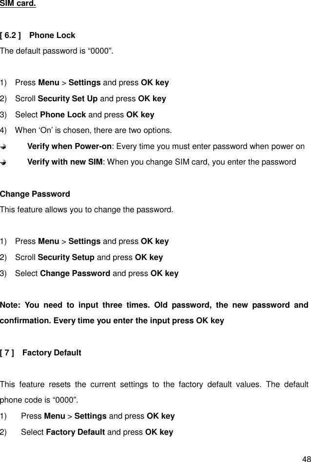  48 SIM card.  [ 6.2 ]    Phone Lock The default password is “0000”.  1)    Press Menu &gt; Settings and press OK key 2)    Scroll Security Set Up and press OK key 3)    Select Phone Lock and press OK key 4)    When ‘On’ is chosen, there are two options.    Verify when Power-on: Every time you must enter password when power on  Verify with new SIM: When you change SIM card, you enter the password  Change Password This feature allows you to change the password.  1)    Press Menu &gt; Settings and press OK key 2)    Scroll Security Setup and press OK key 3)    Select Change Password and press OK key  Note:  You  need  to  input  three  times.  Old  password,  the  new  password  and confirmation. Every time you enter the input press OK key  [ 7 ]    Factory Default  This  feature  resets  the  current  settings  to  the  factory  default  values.  The  default phone code is “0000”. 1)  Press Menu &gt; Settings and press OK key 2)  Select Factory Default and press OK key 