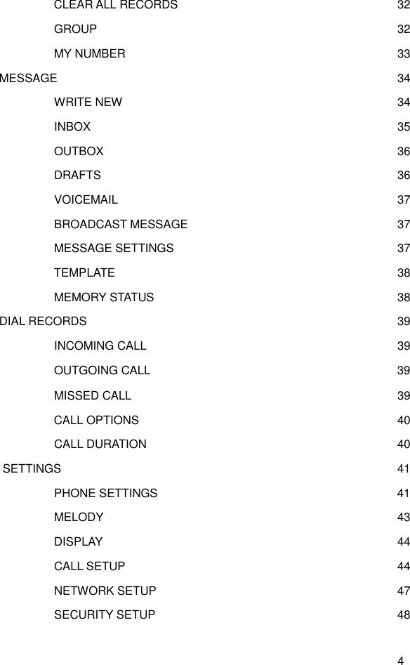  4      CLEAR ALL RECORDS    32     GROUP    32      MY NUMBER    33   MESSAGE  34      WRITE NEW    34      INBOX    35      OUTBOX    36      DRAFTS    36      VOICEMAIL    37      BROADCAST MESSAGE    37      MESSAGE SETTINGS    37     TEMPLATE    38      MEMORY STATUS    38   DIAL RECORDS  39      INCOMING CALL    39      OUTGOING CALL    39      MISSED CALL      39     CALL OPTIONS    40      CALL DURATION    40   SETTINGS  41      PHONE SETTINGS    41      MELODY    43      DISPLAY    44      CALL SETUP    44      NETWORK SETUP    47      SECURITY SETUP    48 