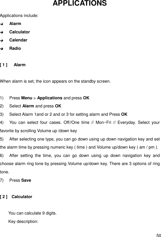  50 APPLICATIONS Applications include:  Alarm  Calculator  Calendar  Radio  [ 1 ]      Alarm  When alarm is set, the icon appears on the standby screen.  1)  Press Menu &gt; Applications and press OK 2)  Select Alarm and press OK 3)  Select Alarm 1and or 2 and or 3 for setting alarm and Press OK 4)  You  can  select  four  cases.  Off//One  time  //  Mon~Fri  //  Everyday.  Select  your favorite by scrolling Volume up /down key 5)  After selecting one type, you can go down using up down navigation key and set the alarm time by pressing numeric key ( time ) and Volume up/down key ( am / pm ).   6)  After  setting  the  time,  you  can  go  down  using  up  down  navigation  key  and choose alarm ring tone by pressing Volume up/down key. There are 3 options of ring tone. 7)  Press Save  [ 2 ]    Calculator          You can calculate 9 digits.         Key description: 