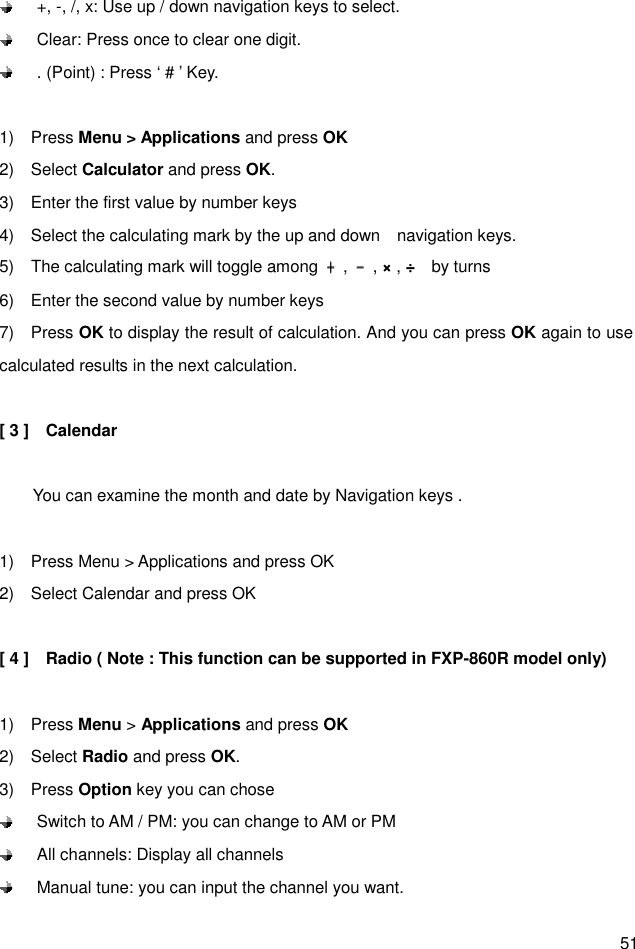  51   +, -, /, x: Use up / down navigation keys to select.   Clear: Press once to clear one digit.   . (Point) : Press ‘ # ’ Key.  1)    Press Menu &gt; Applications and press OK 2)    Select Calculator and press OK. 3)    Enter the first value by number keys 4)    Select the calculating mark by the up and down    navigation keys.   5)    The calculating mark will toggle among  ﹢﹢﹢﹢,  ﹣﹣﹣﹣, × , ÷    by turns 6)    Enter the second value by number keys 7)    Press OK to display the result of calculation. And you can press OK again to use calculated results in the next calculation.  [ 3 ]    Calendar          You can examine the month and date by Navigation keys .  1)    Press Menu &gt; Applications and press OK 2)    Select Calendar and press OK  [ 4 ]    Radio ( Note : This function can be supported in FXP-860R model only)  1)    Press Menu &gt; Applications and press OK 2)    Select Radio and press OK. 3)    Press Option key you can chose     Switch to AM / PM: you can change to AM or PM   All channels: Display all channels   Manual tune: you can input the channel you want. 