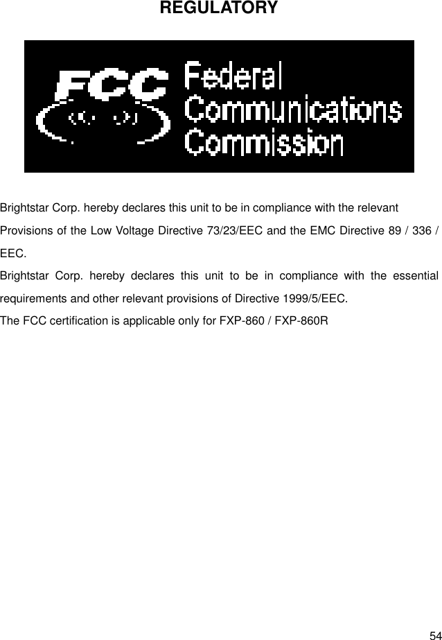  54 REGULATORY   Brightstar Corp. hereby declares this unit to be in compliance with the relevant Provisions of the Low Voltage Directive 73/23/EEC and the EMC Directive 89 / 336 / EEC. Brightstar  Corp.  hereby  declares  this  unit  to  be  in  compliance  with  the  essential requirements and other relevant provisions of Directive 1999/5/EEC.   The FCC certification is applicable only for FXP-860 / FXP-860R 