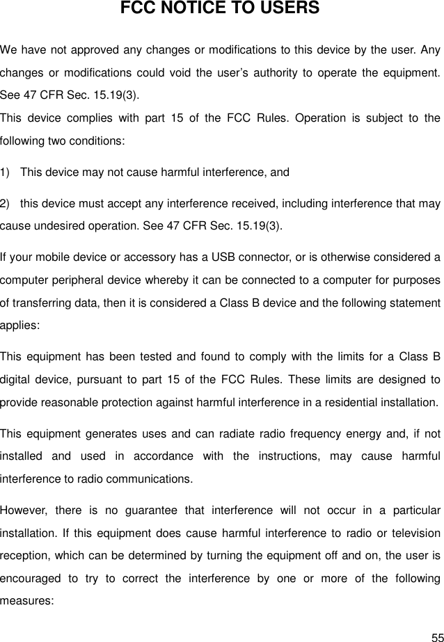  55 FCC NOTICE TO USERS We have not approved any changes or modifications to this device by the user. Any changes or  modifications could  void  the  user’s  authority to  operate the  equipment. See 47 CFR Sec. 15.19(3). This  device  complies  with  part  15  of  the  FCC  Rules.  Operation  is  subject  to  the following two conditions: 1)  This device may not cause harmful interference, and   2)  this device must accept any interference received, including interference that may cause undesired operation. See 47 CFR Sec. 15.19(3). If your mobile device or accessory has a USB connector, or is otherwise considered a computer peripheral device whereby it can be connected to a computer for purposes of transferring data, then it is considered a Class B device and the following statement applies: This equipment has  been tested and  found to  comply  with the limits for a  Class B digital device, pursuant  to  part 15  of  the  FCC Rules.  These  limits  are  designed to provide reasonable protection against harmful interference in a residential installation. This equipment generates uses and can  radiate radio frequency energy and, if  not installed  and  used  in  accordance  with  the  instructions,  may  cause  harmful interference to radio communications. However,  there  is  no  guarantee  that  interference  will  not  occur  in  a  particular installation. If  this equipment does cause harmful interference to  radio or television reception, which can be determined by turning the equipment off and on, the user is encouraged  to  try  to  correct  the  interference  by  one  or  more  of  the  following measures: 