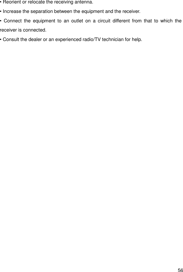  56 • Reorient or relocate the receiving antenna. • Increase the separation between the equipment and the receiver. •  Connect  the  equipment  to  an  outlet  on  a  circuit  different  from  that  to  which  the receiver is connected. • Consult the dealer or an experienced radio/TV technician for help.  