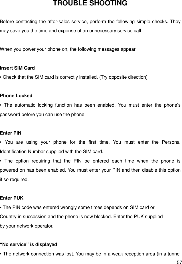  57 TROUBLE SHOOTING  Before contacting the after-sales service, perform the following simple checks. They may save you the time and expense of an unnecessary service call.  When you power your phone on, the following messages appear    Insert SIM Card • Check that the SIM card is correctly installed. (Try opposite direction)  Phone Locked •  The  automatic  locking  function  has  been  enabled.  You  must  enter  the  phone’s password before you can use the phone.  Enter PIN •  You  are  using  your  phone  for  the  first  time.  You  must  enter  the  Personal     Identification Number supplied with the SIM card. •  The  option  requiring  that  the  PIN  be  entered  each  time  when  the  phone  is     powered on has been enabled. You must enter your PIN and then disable this option if so required.  Enter PUK • The PIN code was entered wrongly some times depends on SIM card or   Country in succession and the phone is now blocked. Enter the PUK supplied by your network operator.  “No service” is displayed   • The network connection was lost. You may be in a weak reception area (in a tunnel 