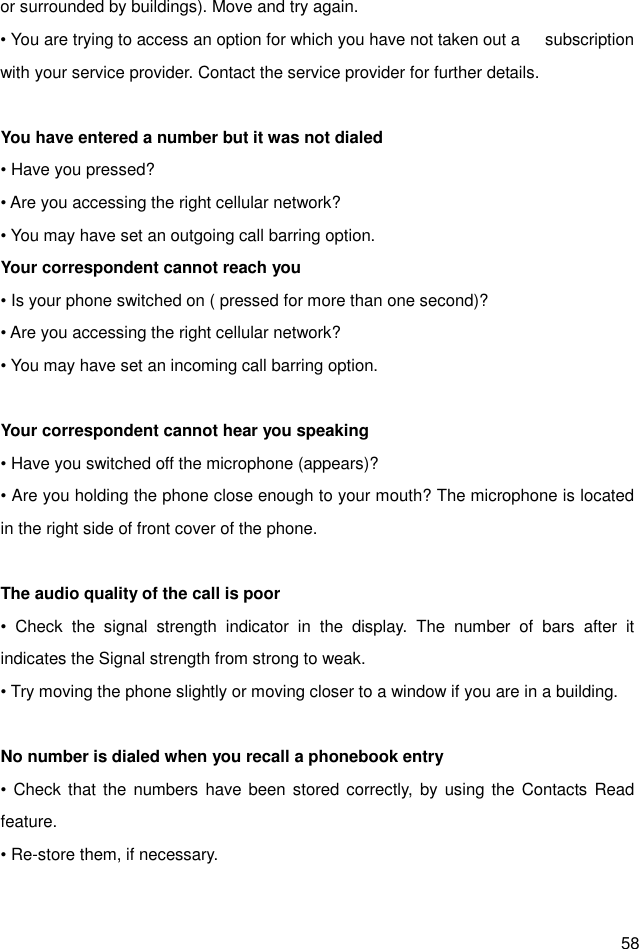  58 or surrounded by buildings). Move and try again. • You are trying to access an option for which you have not taken out a      subscription with your service provider. Contact the service provider for further details.  You have entered a number but it was not dialed • Have you pressed? • Are you accessing the right cellular network? • You may have set an outgoing call barring option.   Your correspondent cannot reach you • Is your phone switched on ( pressed for more than one second)? • Are you accessing the right cellular network? • You may have set an incoming call barring option.    Your correspondent cannot hear you speaking • Have you switched off the microphone (appears)? • Are you holding the phone close enough to your mouth? The microphone is located in the right side of front cover of the phone.  The audio quality of the call is poor •  Check  the  signal  strength  indicator  in  the  display.  The  number  of  bars  after  it indicates the Signal strength from strong to weak. • Try moving the phone slightly or moving closer to a window if you are in a building.  No number is dialed when you recall a phonebook entry • Check  that  the numbers  have been stored correctly,  by using the  Contacts  Read feature. • Re-store them, if necessary.  