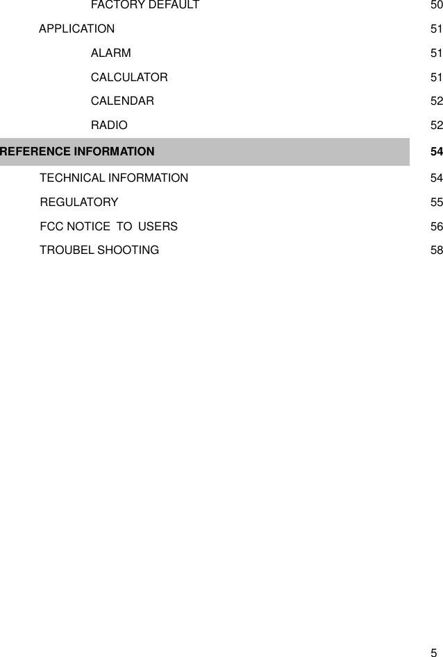  5      FACTORY DEFAULT    50   APPLICATION    51     ALARM    51         CALCULATOR    51     CALENDAR    52     RADIO    52   REFERENCE INFORMATION  54    TECHNICAL INFORMATION     54   REGULATORY    55   FCC NOTICE  TO  USERS    56    TROUBEL SHOOTING     58            