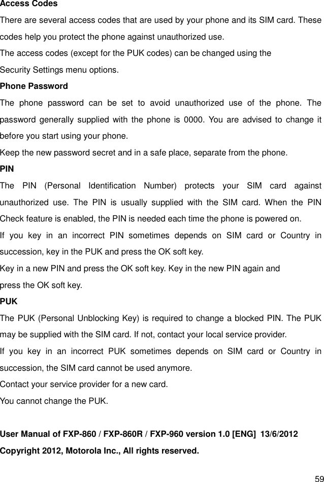  59 Access Codes There are several access codes that are used by your phone and its SIM card. These codes help you protect the phone against unauthorized use. The access codes (except for the PUK codes) can be changed using the   Security Settings menu options. Phone Password The  phone  password  can  be  set  to  avoid  unauthorized  use  of  the  phone.  The password generally supplied with  the phone is  0000. You  are  advised to change it before you start using your phone. Keep the new password secret and in a safe place, separate from the phone. PIN The  PIN  (Personal  Identification  Number)  protects  your  SIM  card  against unauthorized  use.  The  PIN  is  usually  supplied  with  the  SIM  card.  When  the  PIN Check feature is enabled, the PIN is needed each time the phone is powered on. If  you  key  in  an  incorrect  PIN  sometimes  depends  on  SIM  card  or  Country  in succession, key in the PUK and press the OK soft key.   Key in a new PIN and press the OK soft key. Key in the new PIN again and   press the OK soft key. PUK The PUK (Personal Unblocking Key) is required to change a blocked PIN. The PUK may be supplied with the SIM card. If not, contact your local service provider. If  you  key  in  an  incorrect  PUK  sometimes  depends  on  SIM  card  or  Country  in succession, the SIM card cannot be used anymore. Contact your service provider for a new card.   You cannot change the PUK.  User Manual of FXP-860 / FXP-860R / FXP-960 version 1.0 [ENG]  13/6/2012   Copyright 2012, Motorola Inc., All rights reserved. 