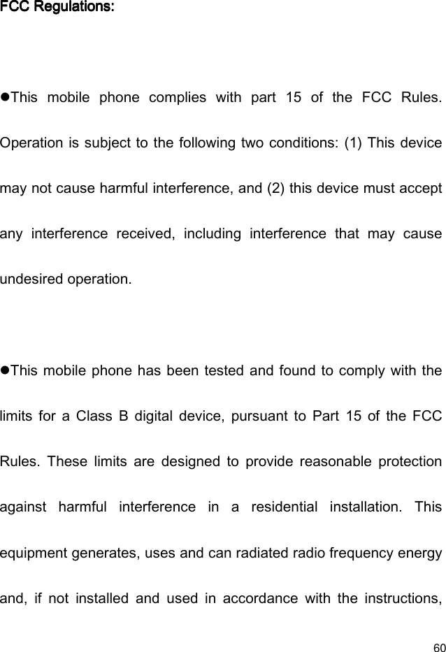  60 FCC Regulations:FCC Regulations:FCC Regulations:FCC Regulations:        This  mobile  phone  complies  with  part  15  of  the  FCC  Rules. Operation is subject to the following two conditions: (1) This device may not cause harmful interference, and (2) this device must accept any  interference  received,  including  interference  that  may  cause undesired operation.  This mobile phone has been tested and found to comply with the limits  for  a  Class  B  digital  device,  pursuant  to  Part  15  of  the  FCC Rules.  These  limits  are  designed  to  provide  reasonable  protection against  harmful  interference  in  a  residential  installation.  This equipment generates, uses and can radiated radio frequency energy and,  if  not  installed  and  used  in  accordance  with  the  instructions, 