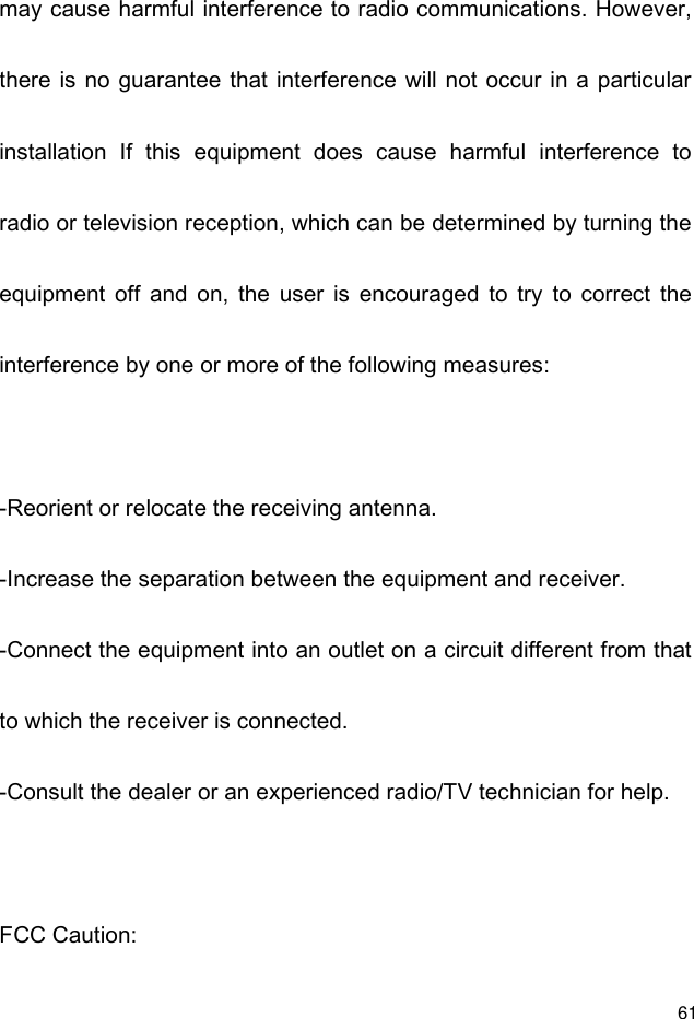  61 may cause harmful interference to radio communications. However, there is no guarantee that  interference will not occur in a particular installation  If  this  equipment  does  cause  harmful  interference  to radio or television reception, which can be determined by turning the equipment  off  and  on,  the  user  is  encouraged  to  try  to  correct  the interference by one or more of the following measures:  -Reorient or relocate the receiving antenna. -Increase the separation between the equipment and receiver. -Connect the equipment into an outlet on a circuit different from that to which the receiver is connected. -Consult the dealer or an experienced radio/TV technician for help.  FCC Caution: 