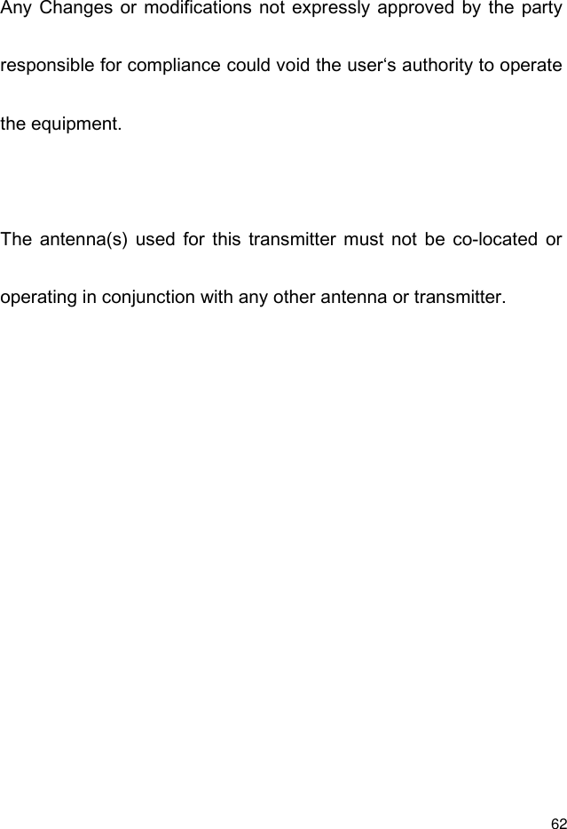  62 Any Changes or  modifications not expressly approved by  the  party responsible for compliance could void the user‘s authority to operate the equipment.  The  antenna(s)  used  for  this  transmitter  must  not  be  co-located  or operating in conjunction with any other antenna or transmitter.    