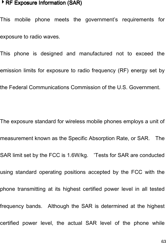  63 4444RF Exposure Information (SAR)RF Exposure Information (SAR)RF Exposure Information (SAR)RF Exposure Information (SAR)    This  mobile  phone  meets  the  government’s  requirements  for exposure to radio waves. This  phone  is  designed  and  manufactured  not  to  exceed  the emission  limits  for  exposure  to  radio frequency  (RF)  energy  set  by the Federal Communications Commission of the U.S. Government.      The exposure standard for wireless mobile phones employs a unit of measurement known as the Specific Absorption Rate, or SAR.    The SAR limit set by the FCC is 1.6W/kg.   *Tests for SAR are conducted using  standard  operating  positions  accepted  by  the  FCC  with  the phone  transmitting  at  its  highest  certified  power  level  in  all  tested frequency  bands.    Although  the  SAR  is  determined  at  the  highest certified  power  level,  the  actual  SAR  level  of  the  phone  while 