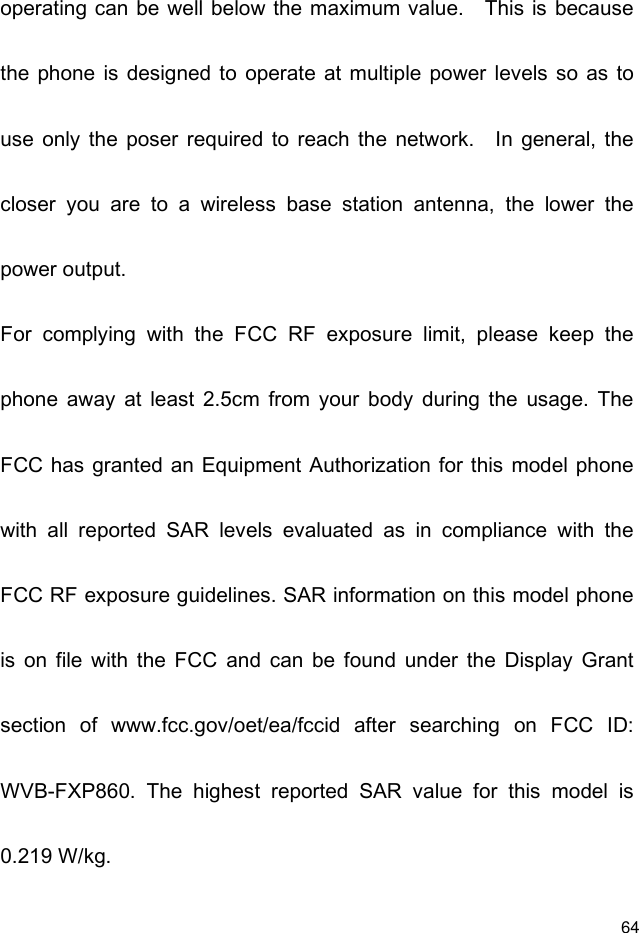  64 operating can be well below the maximum value.    This is because the phone  is designed to  operate  at multiple  power  levels  so  as  to use  only  the  poser  required  to  reach  the  network.    In  general,  the closer  you  are  to  a  wireless  base  station  antenna,  the  lower  the power output. For  complying  with  the  FCC  RF  exposure  limit,  please  keep  the phone  away  at  least  2.5cm  from  your  body  during  the  usage.  The FCC has granted  an Equipment Authorization  for this model phone with  all  reported  SAR  levels  evaluated  as  in  compliance  with  the FCC RF exposure guidelines. SAR information on this model phone is  on  file  with  the  FCC  and  can  be  found  under  the  Display  Grant section  of  www.fcc.gov/oet/ea/fccid  after  searching  on  FCC  ID: WVB-FXP860.  The  highest  reported  SAR  value  for  this  model  is 0.219 W/kg. 