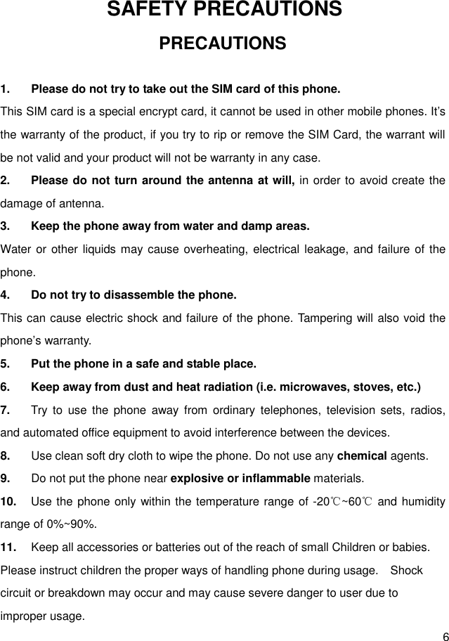  6   SAFETY PRECAUTIONS PRECAUTIONS  1.  Please do not try to take out the SIM card of this phone.   This SIM card is a special encrypt card, it cannot be used in other mobile phones. It’s the warranty of the product, if you try to rip or remove the SIM Card, the warrant will be not valid and your product will not be warranty in any case. 2.  Please do not turn around the antenna at will, in order to avoid create the damage of antenna. 3.  Keep the phone away from water and damp areas. Water or other liquids may cause overheating, electrical leakage, and failure of the phone. 4.  Do not try to disassemble the phone. This can cause electric shock and failure of the phone. Tampering will also void the phone’s warranty. 5.  Put the phone in a safe and stable place. 6.  Keep away from dust and heat radiation (i.e. microwaves, stoves, etc.) 7.  Try  to  use  the  phone  away  from  ordinary  telephones,  television  sets,  radios, and automated office equipment to avoid interference between the devices. 8.  Use clean soft dry cloth to wipe the phone. Do not use any chemical agents. 9.  Do not put the phone near explosive or inflammable materials. 10.  Use the phone only within the temperature range of -20℃~60℃ and humidity range of 0%~90%. 11.  Keep all accessories or batteries out of the reach of small Children or babies. Please instruct children the proper ways of handling phone during usage.   Shock circuit or breakdown may occur and may cause severe danger to user due to improper usage. 