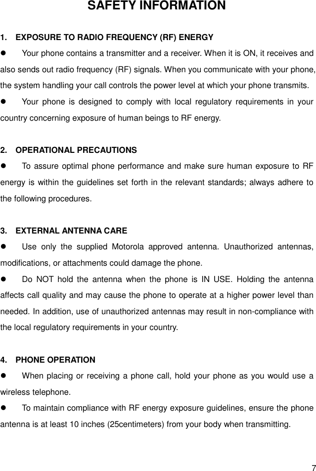  7 SAFETY INFORMATION  1.    EXPOSURE TO RADIO FREQUENCY (RF) ENERGY   Your phone contains a transmitter and a receiver. When it is ON, it receives and also sends out radio frequency (RF) signals. When you communicate with your phone, the system handling your call controls the power level at which your phone transmits.   Your  phone  is  designed  to comply  with  local  regulatory  requirements  in  your country concerning exposure of human beings to RF energy.  2.    OPERATIONAL PRECAUTIONS   To assure optimal phone performance and make sure human exposure to RF energy is within the guidelines set forth in the relevant standards; always adhere to the following procedures.  3.    EXTERNAL ANTENNA CARE   Use  only  the  supplied  Motorola  approved  antenna.  Unauthorized  antennas, modifications, or attachments could damage the phone.   Do  NOT  hold  the  antenna  when  the  phone  is  IN  USE.  Holding  the  antenna affects call quality and may cause the phone to operate at a higher power level than needed. In addition, use of unauthorized antennas may result in non-compliance with the local regulatory requirements in your country.  4.    PHONE OPERATION   When placing or receiving a phone call, hold your phone as you would use a wireless telephone.   To maintain compliance with RF energy exposure guidelines, ensure the phone antenna is at least 10 inches (25centimeters) from your body when transmitting.  