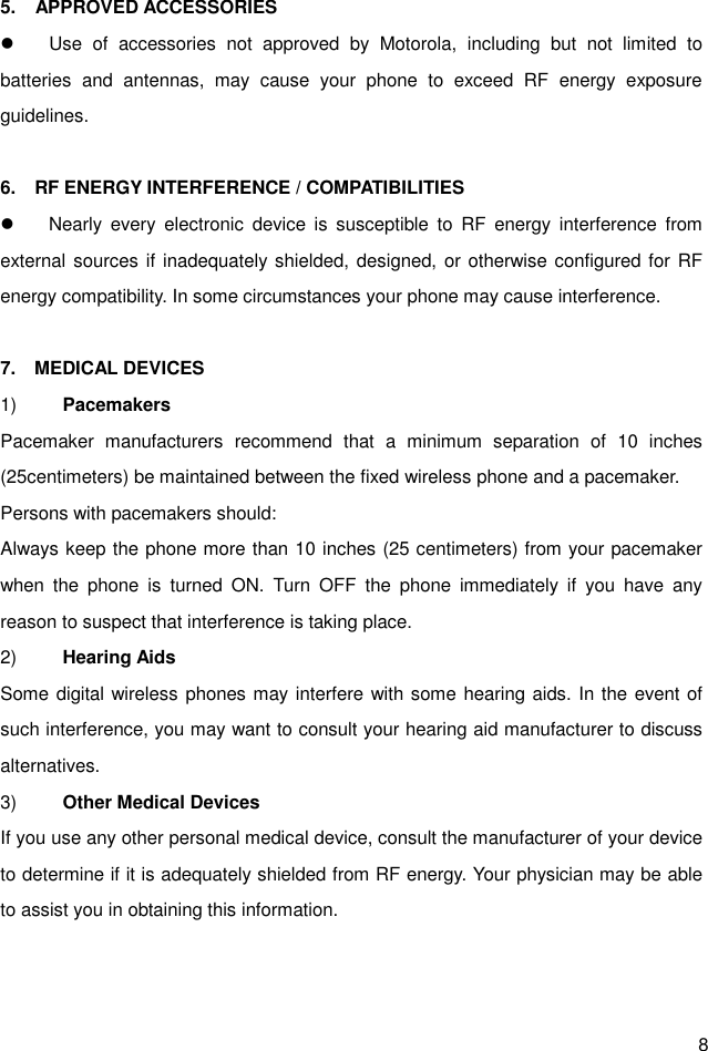  8 5.    APPROVED ACCESSORIES   Use  of  accessories  not  approved  by  Motorola,  including  but  not  limited  to batteries  and  antennas,  may  cause  your  phone  to  exceed  RF  energy  exposure guidelines.  6.    RF ENERGY INTERFERENCE / COMPATIBILITIES   Nearly  every  electronic  device  is  susceptible  to  RF  energy  interference  from external sources if  inadequately shielded, designed, or otherwise configured for RF energy compatibility. In some circumstances your phone may cause interference.  7.    MEDICAL DEVICES 1)  Pacemakers Pacemaker  manufacturers  recommend  that  a  minimum  separation  of  10  inches (25centimeters) be maintained between the fixed wireless phone and a pacemaker. Persons with pacemakers should: Always keep the phone more than 10 inches (25 centimeters) from your pacemaker when  the  phone  is  turned  ON.  Turn  OFF  the  phone  immediately  if  you  have  any reason to suspect that interference is taking place. 2)  Hearing Aids Some digital wireless phones may interfere with some hearing aids. In the event of such interference, you may want to consult your hearing aid manufacturer to discuss alternatives. 3)  Other Medical Devices If you use any other personal medical device, consult the manufacturer of your device to determine if it is adequately shielded from RF energy. Your physician may be able to assist you in obtaining this information.   