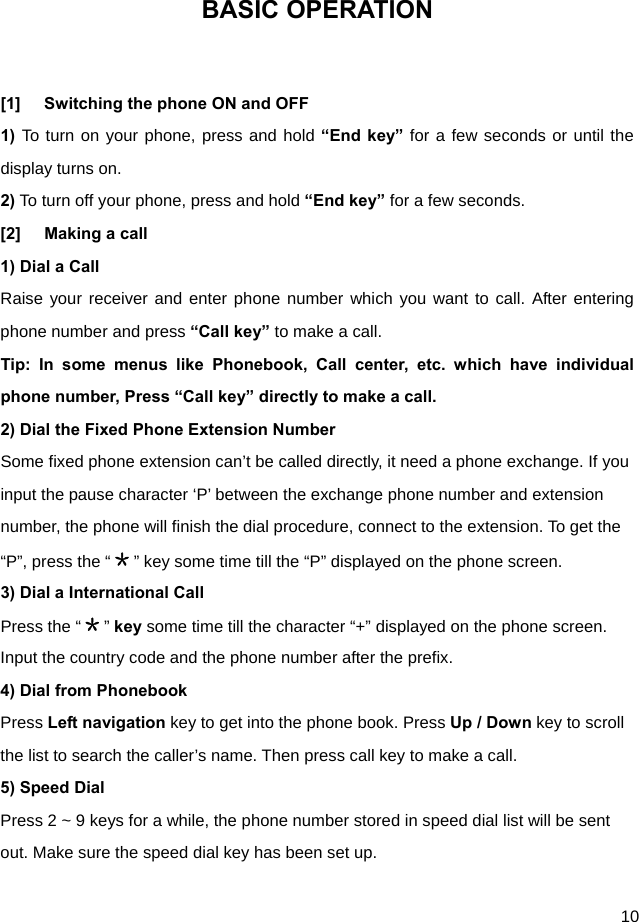  10 BASIC OPERATION  [1]  Switching the phone ON and OFF 1) To turn on your phone, press and hold “End key” for a few seconds or until the display turns on. 2) To turn off your phone, press and hold “End key” for a few seconds. [2]  Making a call 1) Dial a Call   Raise your receiver and enter phone number which you want to call. After entering phone number and press “Call key” to make a call. Tip: In some menus like Phonebook, Call center, etc. which have individual phone number, Press “Call key” directly to make a call. 2) Dial the Fixed Phone Extension Number Some fixed phone extension can’t be called directly, it need a phone exchange. If you input the pause character ‘P’ between the exchange phone number and extension number, the phone will finish the dial procedure, connect to the extension. To get the “P”, press the “＊” key some time till the “P” displayed on the phone screen. 3) Dial a International Call Press the “＊” key some time till the character “+” displayed on the phone screen. Input the country code and the phone number after the prefix. 4) Dial from Phonebook Press Left navigation key to get into the phone book. Press Up / Down key to scroll the list to search the caller’s name. Then press call key to make a call. 5) Speed Dial Press 2 ~ 9 keys for a while, the phone number stored in speed dial list will be sent out. Make sure the speed dial key has been set up.  