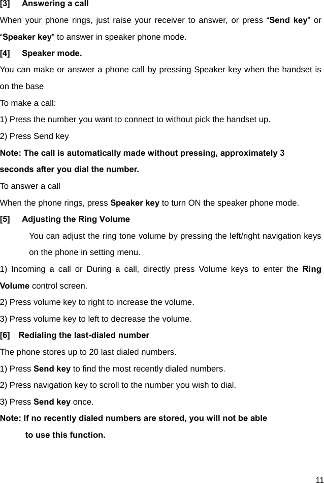  11 [3]  Answering a call When your phone rings, just raise your receiver to answer, or press “Send key” or “Speaker key” to answer in speaker phone mode. [4] Speaker mode. You can make or answer a phone call by pressing Speaker key when the handset is on the base To make a call: 1) Press the number you want to connect to without pick the handset up. 2) Press Send key Note: The call is automatically made without pressing, approximately 3 seconds after you dial the number. To answer a call When the phone rings, press Speaker key to turn ON the speaker phone mode. [5]  Adjusting the Ring Volume You can adjust the ring tone volume by pressing the left/right navigation keys on the phone in setting menu. 1) Incoming a call or During a call, directly press Volume keys to enter the Ring Volume control screen. 2) Press volume key to right to increase the volume. 3) Press volume key to left to decrease the volume.   [6]  Redialing the last-dialed number The phone stores up to 20 last dialed numbers. 1) Press Send key to find the most recently dialed numbers. 2) Press navigation key to scroll to the number you wish to dial. 3) Press Send key once. Note: If no recently dialed numbers are stored, you will not be able       to use this function.  