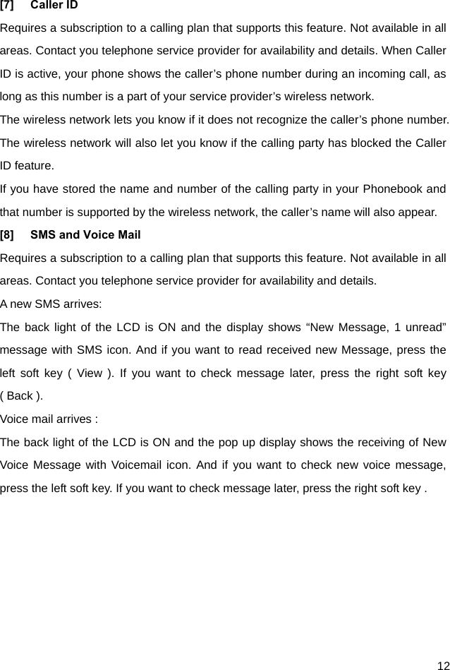  12 [7] Caller ID Requires a subscription to a calling plan that supports this feature. Not available in all areas. Contact you telephone service provider for availability and details. When Caller ID is active, your phone shows the caller’s phone number during an incoming call, as long as this number is a part of your service provider’s wireless network. The wireless network lets you know if it does not recognize the caller’s phone number. The wireless network will also let you know if the calling party has blocked the Caller ID feature. If you have stored the name and number of the calling party in your Phonebook and that number is supported by the wireless network, the caller’s name will also appear. [8]  SMS and Voice Mail   Requires a subscription to a calling plan that supports this feature. Not available in all areas. Contact you telephone service provider for availability and details. A new SMS arrives: The back light of the LCD is ON and the display shows “New Message, 1 unread” message with SMS icon. And if you want to read received new Message, press the left soft key ( View ). If you want to check message later, press the right soft key ( Back ). Voice mail arrives : The back light of the LCD is ON and the pop up display shows the receiving of New Voice Message with Voicemail icon. And if you want to check new voice message, press the left soft key. If you want to check message later, press the right soft key .   