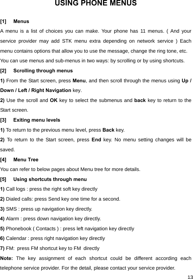  13 USING PHONE MENUS [1] Menus A menu is a list of choices you can make. Your phone has 11 menus. ( And your service provider may add STK menu extra depending on network service ) Each menu contains options that allow you to use the message, change the ring tone, etc. You can use menus and sub-menus in two ways: by scrolling or by using shortcuts. [2] Scrolling through menus 1) From the Start screen, press Menu, and then scroll through the menus using Up / Down / Left / Right Navigation key. 2) Use the scroll and OK key to select the submenus and back key to return to the Start screen. [3] Exiting menu levels 1) To return to the previous menu level, press Back key. 2) To return to the Start screen, press End key. No menu setting changes will be saved. [4] Menu Tree You can refer to below pages about Menu tree for more details. [5]  Using shortcuts through menu   1) Call logs : press the right soft key directly 2) Dialed calls: press Send key one time for a second. 3) SMS : press up navigation key directly. 4) Alarm : press down navigation key directly. 5) Phonebook ( Contacts ) : press left navigation key directly 6) Calendar : press right navigation key directly 7) FM:  press FM shortcut key to FM  directly Note:  The key assignment of each shortcut could be different according each telephone service provider. For the detail, please contact your service provider.   