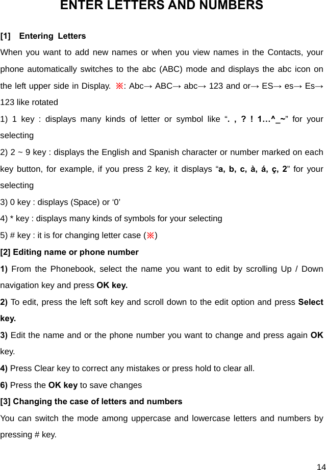  14 ENTER LETTERS AND NUMBERS [1]  Entering Letters When you want to add new names or when you view names in the Contacts, your phone automatically switches to the abc (ABC) mode and displays the abc icon on the left upper side in Display. ※: Abc→ ABC→ abc→ 123 and or→ ES→ es→ Es→ 123 like rotated 1) 1 key : displays many kinds of letter or symbol like “. , ? ! 1…^_~” for your selecting 2) 2 ~ 9 key : displays the English and Spanish character or number marked on each key button, for example, if you press 2 key, it displays “a, b, c, à, á, ç, 2” for your selecting 3) 0 key : displays (Space) or ‘0’ 4) * key : displays many kinds of symbols for your selecting 5) # key : it is for changing letter case (※) [2] Editing name or phone number 1) From the Phonebook, select the name you want to edit by scrolling Up / Down navigation key and press OK key. 2) To edit, press the left soft key and scroll down to the edit option and press Select key. 3) Edit the name and or the phone number you want to change and press again OK key. 4) Press Clear key to correct any mistakes or press hold to clear all. 6) Press the OK key to save changes [3] Changing the case of letters and numbers You can switch the mode among uppercase and lowercase letters and numbers by pressing # key. 