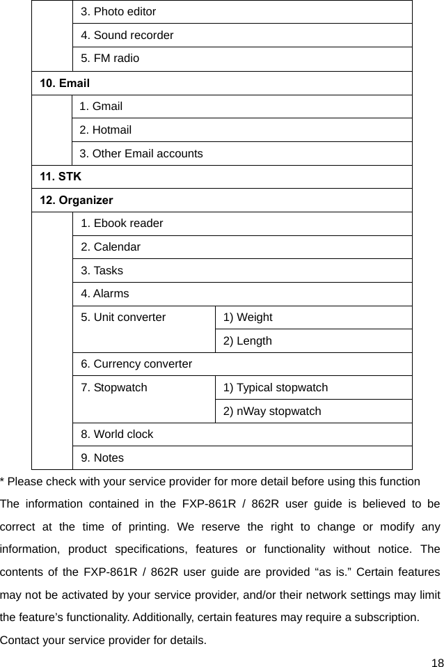  18 3. Photo editor 4. Sound recorder 5. FM radio 10. Email  1. Gmail 2. Hotmail 3. Other Email accounts 11. STK 12. Organizer   1. Ebook reader 2. Calendar 3. Tasks 4. Alarms 5. Unit converter  1) Weight 2) Length 6. Currency converter 7. Stopwatch  1) Typical stopwatch 2) nWay stopwatch 8. World clock 9. Notes * Please check with your service provider for more detail before using this function The information contained in the FXP-861R / 862R user guide is believed to be correct at the time of printing. We reserve the right to change or modify any information, product specifications, features or functionality without notice. The contents of the FXP-861R / 862R user guide are provided “as is.” Certain features may not be activated by your service provider, and/or their network settings may limit the feature’s functionality. Additionally, certain features may require a subscription. Contact your service provider for details. 