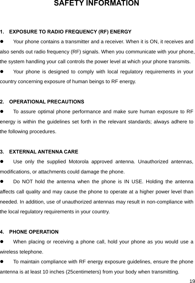  19 SAFETY INFORMATION  1.    EXPOSURE TO RADIO FREQUENCY (RF) ENERGY   Your phone contains a transmitter and a receiver. When it is ON, it receives and also sends out radio frequency (RF) signals. When you communicate with your phone, the system handling your call controls the power level at which your phone transmits.   Your phone is designed to comply with local regulatory requirements in your country concerning exposure of human beings to RF energy.  2.  OPERATIONAL PRECAUTIONS   To assure optimal phone performance and make sure human exposure to RF energy is within the guidelines set forth in the relevant standards; always adhere to the following procedures.  3.  EXTERNAL ANTENNA CARE   Use only the supplied Motorola approved antenna. Unauthorized antennas, modifications, or attachments could damage the phone.   Do NOT hold the antenna when the phone is IN USE. Holding the antenna affects call quality and may cause the phone to operate at a higher power level than needed. In addition, use of unauthorized antennas may result in non-compliance with the local regulatory requirements in your country.  4.  PHONE OPERATION   When placing or receiving a phone call, hold your phone as you would use a wireless telephone.   To maintain compliance with RF energy exposure guidelines, ensure the phone antenna is at least 10 inches (25centimeters) from your body when transmitting. 