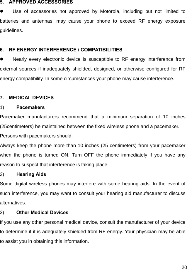  20  5.  APPROVED ACCESSORIES   Use of accessories not approved by Motorola, including but not limited to batteries and antennas, may cause your phone to exceed RF energy exposure guidelines.  6.    RF ENERGY INTERFERENCE / COMPATIBILITIES   Nearly every electronic device is susceptible to RF energy interference from external sources if inadequately shielded, designed, or otherwise configured for RF energy compatibility. In some circumstances your phone may cause interference.  7.  MEDICAL DEVICES 1)  Pacemakers Pacemaker manufacturers recommend that a minimum separation of 10 inches (25centimeters) be maintained between the fixed wireless phone and a pacemaker. Persons with pacemakers should: Always keep the phone more than 10 inches (25 centimeters) from your pacemaker when the phone is turned ON. Turn OFF the phone immediately if you have any reason to suspect that interference is taking place. 2)  Hearing Aids Some digital wireless phones may interfere with some hearing aids. In the event of such interference, you may want to consult your hearing aid manufacturer to discuss alternatives. 3)  Other Medical Devices If you use any other personal medical device, consult the manufacturer of your device to determine if it is adequately shielded from RF energy. Your physician may be able to assist you in obtaining this information.  