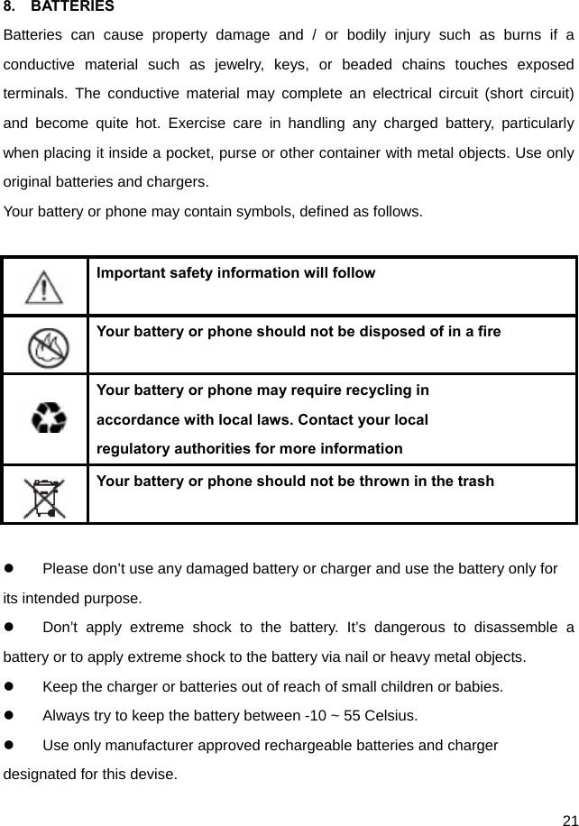  21  8.  BATTERIES Batteries can cause property damage and / or bodily injury such as burns if a conductive material such as jewelry, keys, or beaded chains touches exposed terminals. The conductive material may complete an electrical circuit (short circuit) and become quite hot. Exercise care in handling any charged battery, particularly when placing it inside a pocket, purse or other container with metal objects. Use only original batteries and chargers. Your battery or phone may contain symbols, defined as follows.     Important safety information will follow    Your battery or phone should not be disposed of in a fire    Your battery or phone may require recycling in   accordance with local laws. Contact your local regulatory authorities for more information    Your battery or phone should not be thrown in the trash    Please don’t use any damaged battery or charger and use the battery only for its intended purpose.   Don’t apply extreme shock to the battery. It’s dangerous to disassemble a battery or to apply extreme shock to the battery via nail or heavy metal objects.   Keep the charger or batteries out of reach of small children or babies.   Always try to keep the battery between -10 ~ 55 Celsius.   Use only manufacturer approved rechargeable batteries and charger designated for this devise. 