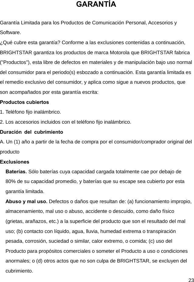  23 GARANTÍA Garantía Limitada para los Productos de Comunicación Personal, Accesorios y Software. ¿Qué cubre esta garantía? Conforme a las exclusiones contenidas a continuación, BRIGHTSTAR garantiza los productos de marca Motorola que BRIGHTSTAR fabrica (&quot;Productos&quot;), esta libre de defectos en materiales y de manipulación bajo uso normal del consumidor para el periodo(s) esbozado a continuación. Esta garantía limitada es el remedio exclusivo del consumidor, y aplica como sigue a nuevos productos, que son acompañados por esta garantía escrita: Productos cubiertos 1. Teléfono fijo inalámbrico. 2. Los accesorios incluidos con el teléfono fijo inalámbrico. Duración del cubrimiento A. Un (1) año a partir de la fecha de compra por el consumidor/comprador original del producto Exclusiones Baterías. Sólo baterías cuya capacidad cargada totalmente cae por debajo de 80% de su capacidad promedio, y baterías que su escape sea cubierto por esta garantía limitada. Abuso y mal uso. Defectos o daños que resultan de: (a) funcionamiento impropio, almacenamiento, mal uso o abuso, accidente o descuido, como daño físico (grietas, arañazos, etc.) a la superficie del producto que son el resultado del mal uso; (b) contacto con líquido, agua, lluvia, humedad extrema o transpiración pesada, corrosión, suciedad o similar, calor extremo, o comida; (c) uso del Producto para propósitos comerciales o someter el Producto a uso o condiciones anormales; o (d) otros actos que no son culpa de BRIGHTSTAR, se excluyen del cubrimiento. 