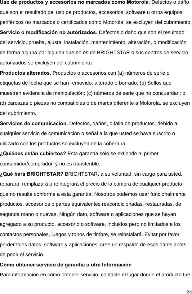  24 Uso de productos y accesorios no marcados como Motorola: Defectos o daño que son el resultado del uso de productos, accesorios, software u otros equipos periféricos no marcados o certificados como Motorola, se excluyen del cubrimiento. Servicio o modificación no autorizados. Defectos o daño que son el resultado del servicio, prueba, ajuste, instalación, mantenimiento, alteración, o modificación de forma alguna por alguien que no es de BRIGHTSTAR o sus centros de servicio autorizados se excluyen del cubrimiento. Productos alterados. Productos o accesorios con (a) números de serie o etiquetas de fecha que se han removido, alterado o borrado; (b) Sellos que muestren evidencia de manipulación; (c) números de serie que no concuerdan; o (d) carcazas o piezas no compatibles o de marca diferente a Motorola, se excluyen del cubrimiento. Servicios de comunicación. Defectos, daños, o falla de productos, debido a cualquier servicio de comunicación o señal a la que usted se haya suscrito o utilizado con los productos se excluyen de la cobertura. ¿Quiénes están cubiertos? Esta garantía sólo se extiende al primer consumidor/comprador, y no es transferible. ¿Qué hará BRIGHTSTAR? BRIGHTSTAR, a su voluntad, sin cargo para usted, reparará, remplazará o reintegrará el precio de la compra de cualquier producto que no resulte conforme a esta garantía. Nosotros podemos usar funcionalmente productos, accesorios o partes equivalentes reacondicionadas, restauradas, de segunda mano o nuevas. Ningún dato, software o aplicaciones que se hayan agregado a su producto, accesorio o software, incluidos pero no limitados a los contactos personales, juegos y tonos de timbre, se reinstalará. Evitar por favor perder tales datos, software y aplicaciones; cree un respaldo de esos datos antes de pedir el servicio. Cómo obtener servicio de garantía u otra Información Para información en cómo obtener servicio, contacte el lugar donde el producto fue 