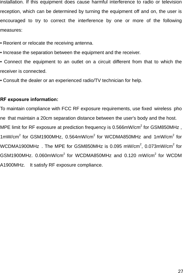  27 installation. If this equipment does cause harmful interference to radio or television reception, which can be determined by turning the equipment off and on, the user is encouraged to try to correct the interference by one or more of the following measures: • Reorient or relocate the receiving antenna. • Increase the separation between the equipment and the receiver. • Connect the equipment to an outlet on a circuit different from that to which the receiver is connected. • Consult the dealer or an experienced radio/TV technician for help.  RF exposure information:   To maintain compliance with FCC RF exposure requirements, use fixed  wireless  phone  that maintain a 20cm separation distance between the user&apos;s body and the host.   MPE limit for RF exposure at prediction frequency is 0.566mW/cm2 for GSM850MHz ,1mW/cm2 for GSM1900MHz, 0.564mW/cm2 for WCDMA850MHz and 1mW/cm2 for WCDMA1900MHz . The MPE for GSM850MHz is 0.095 mW/cm2, 0.073mW/cm2 for GSM1900MHz. 0.060mW/cm2 for WCDMA850MHz and 0.120 mW/cm2 for WCDMA1900MHz.    It satisfy RF exposure compliance.  