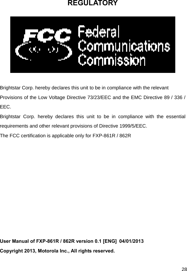  28 REGULATORY   Brightstar Corp. hereby declares this unit to be in compliance with the relevant Provisions of the Low Voltage Directive 73/23/EEC and the EMC Directive 89 / 336 / EEC. Brightstar Corp. hereby declares this unit to be in compliance with the essential requirements and other relevant provisions of Directive 1999/5/EEC.   The FCC certification is applicable only for FXP-861R / 862R           User Manual of FXP-861R / 862R version 0.1 [ENG]  04/01/2013   Copyright 2013, Motorola Inc., All rights reserved. 