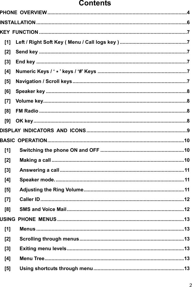  2 Contents PHONE OVERVIEW .................................................................................................... 4 INSTALLATION ............................................................................................................ 6 KEY FUNCTION .......................................................................................................... 7 [1]    Left / Right Soft Key ( Menu / Call logs key ) ................................................ 7 [2]  Send key .......................................................................................................... 7 [3]  End key ............................................................................................................ 7 [4]  Numeric Keys / ‘＊’ keys / ‘#’ Keys ................................................................ 7 [5]  Navigation / Scroll keys .................................................................................. 7 [6]  Speaker key ..................................................................................................... 8 [7]  Volume key ....................................................................................................... 8 [8]  FM Radio .......................................................................................................... 8 [9]  OK key .............................................................................................................. 8 DISPLAY INDICATORS AND ICONS ........................................................................ 9 BASIC OPERATION .................................................................................................. 10 [1] Switching the phone ON and OFF ............................................................ 10 [2] Making a call ............................................................................................... 10 [3] Answering a call ......................................................................................... 11 [4] Speaker mode. ............................................................................................ 11 [5] Adjusting the Ring Volume ........................................................................ 11 [7] Caller ID ....................................................................................................... 12 [8] SMS and Voice Mail .................................................................................... 12 USING PHONE MENUS ........................................................................................... 13 [1] Menus .......................................................................................................... 13 [2] Scrolling through menus ........................................................................... 13 [3] Exiting menu levels .................................................................................... 13 [4] Menu Tree .................................................................................................... 13 [5] Using shortcuts through menu ................................................................. 13 