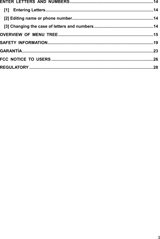  3 ENTER LETTERS AND NUMBERS ........................................................................ 14 [1]  Entering Letters ............................................................................................. 14 [2] Editing name or phone number ...................................................................... 14 [3] Changing the case of letters and numbers ................................................... 14 OVERVIEW OF MENU TREE .................................................................................. 15 SAFETY INFORMATION ........................................................................................... 19 GARANTÍA ................................................................................................................. 23 FCC NOTICE TO USERS ........................................................................................ 26 REGULATORY ........................................................................................................... 28  