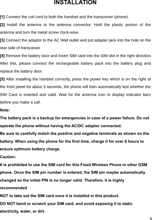  6 INSTALLATION [1] Connect the coil cord to both the handset and the transceiver (phone). [2]  Install the antenna to the antenna connector. Hold the plastic portion of the antenna and turn the metal screw clock-wise. [3] Connect the adaptor to the AC Wall outlet and put adapter jack into the hole on the rear side of transceiver [4] Remove the battery door and Insert SIM card into the SIM slot in the right direction. After this, please connect the rechargeable battery pack into the battery plug and replace the battery door. [5] After installing the handset correctly, press the power key which is on the right of the front panel for about 3 seconds, the phone will then automatically test whether the SIM Card is inserted and valid. Wait for the antenna icon to display indicator bars before you make a call. Note: The battery pack is a backup for emergencies in case of a power failure. Do not operate the phone without having the AC/DC adaptor connected. Be sure to carefully match the positive and negative terminals as shown on the battery. When using the phone for the first time, charge it for over 6 hours to ensure optimum battery charge.   Caution: It is prohibited to use the SIM card for this Fixed Wireless Phone in other GSM phone. Once the SIM pin number is entered, the SIM pin maybe automatically changed so the initial PIN is no longer valid. Therefore, it is highly recommended NOT to take out the SIM card once it is installed in this product. DO NOT bend or scratch your SIM card, and avoid exposing it to static electricity, water, or dirt.   