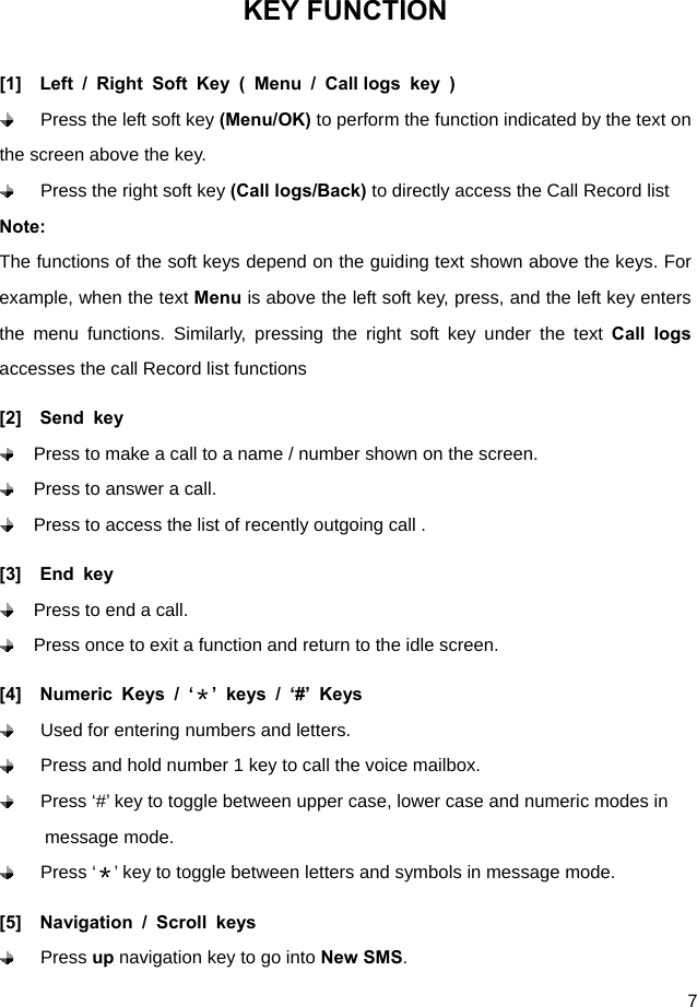  7 KEY FUNCTION [1]  Left / Right Soft Key ( Menu / Call logs key )  Press the left soft key (Menu/OK) to perform the function indicated by the text on the screen above the key.  Press the right soft key (Call logs/Back) to directly access the Call Record list   Note: The functions of the soft keys depend on the guiding text shown above the keys. For example, when the text Menu is above the left soft key, press, and the left key enters the menu functions. Similarly, pressing the right soft key under the text Call logs accesses the call Record list functions [2]  Send key   Press to make a call to a name / number shown on the screen.   Press to answer a call.   Press to access the list of recently outgoing call .     [3]  End key   Press to end a call.   Press once to exit a function and return to the idle screen. [4]  Numeric Keys / ‘＊’ keys / ‘#’ Keys   Used for entering numbers and letters.   Press and hold number 1 key to call the voice mailbox.     Press ‘#’ key to toggle between upper case, lower case and numeric modes in             message mode.    Press ‘＊’ key to toggle between letters and symbols in message mode. [5]  Navigation / Scroll keys  Press up navigation key to go into New SMS. 