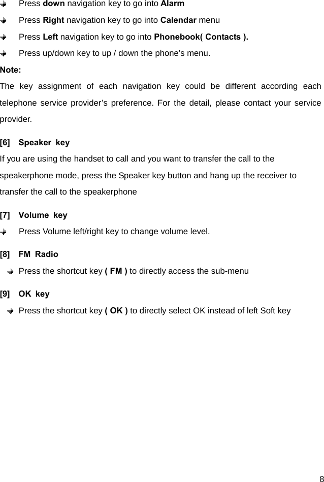  8  Press down navigation key to go into Alarm   Press Right navigation key to go into Calendar menu  Press Left navigation key to go into Phonebook( Contacts ).   Press up/down key to up / down the phone’s menu. Note: The key assignment of each navigation key could be different according each telephone service provider’s preference. For the detail, please contact your service provider.  [6]  Speaker key If you are using the handset to call and you want to transfer the call to the speakerphone mode, press the Speaker key button and hang up the receiver to transfer the call to the speakerphone   [7]  Volume key   Press Volume left/right key to change volume level. [8]  FM Radio  Press the shortcut key ( FM ) to directly access the sub-menu [9]  OK key  Press the shortcut key ( OK ) to directly select OK instead of left Soft key 