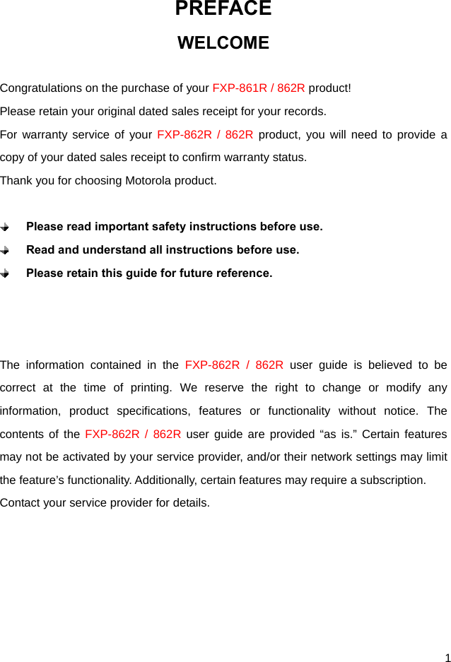  1 PREFACE WELCOME  Congratulations on the purchase of your FXP-861R / 862R product! Please retain your original dated sales receipt for your records. For warranty service of your FXP-862R / 862R product, you will need to provide a copy of your dated sales receipt to confirm warranty status. Thank you for choosing Motorola product.   Please read important safety instructions before use.  Read and understand all instructions before use.  Please retain this guide for future reference.    The information contained in the FXP-862R / 862R user guide is believed to be correct at the time of printing. We reserve the right to change or modify any information, product specifications, features or functionality without notice. The contents of the FXP-862R / 862R user guide are provided “as is.” Certain features may not be activated by your service provider, and/or their network settings may limit the feature’s functionality. Additionally, certain features may require a subscription. Contact your service provider for details.      