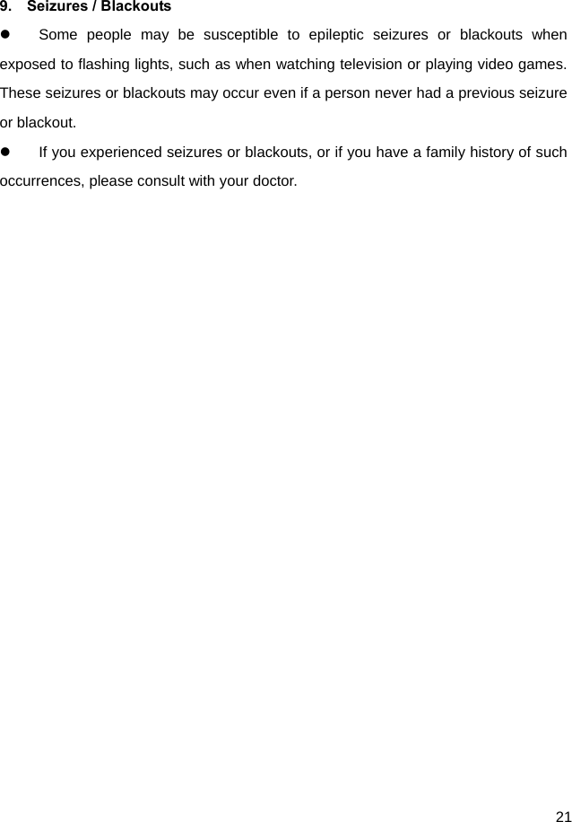  21  9.  Seizures / Blackouts   Some people may be susceptible to epileptic seizures or blackouts when exposed to flashing lights, such as when watching television or playing video games. These seizures or blackouts may occur even if a person never had a previous seizure or blackout.   If you experienced seizures or blackouts, or if you have a family history of such occurrences, please consult with your doctor.   
