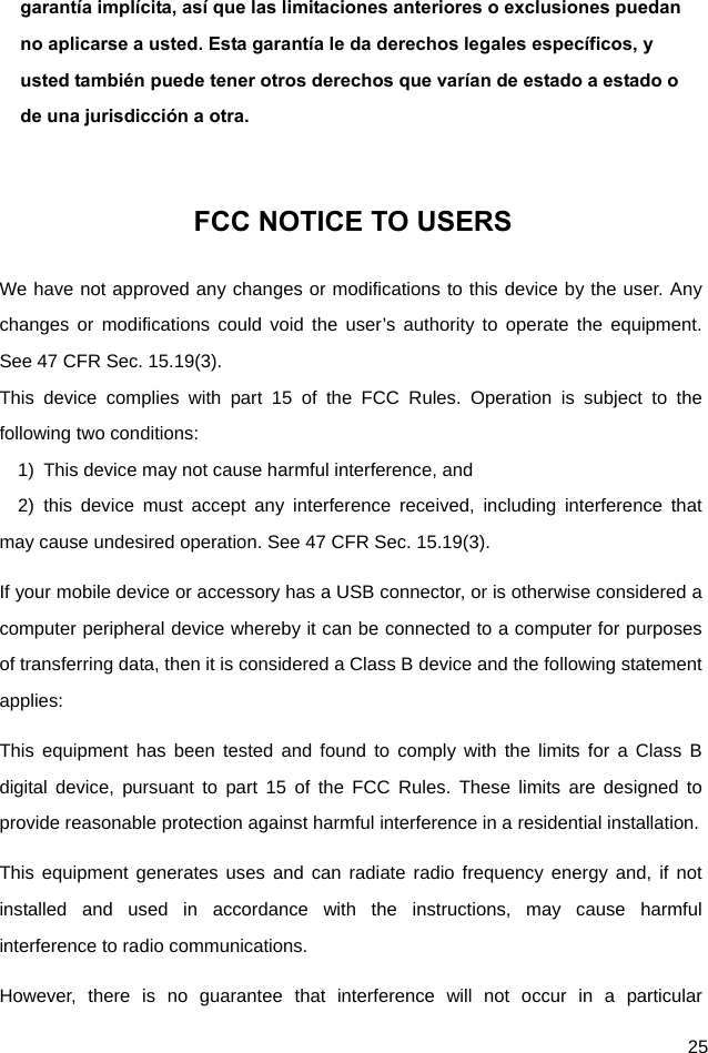  25 garantía implícita, así que las limitaciones anteriores o exclusiones puedan no aplicarse a usted. Esta garantía le da derechos legales específicos, y usted también puede tener otros derechos que varían de estado a estado o de una jurisdicción a otra.  FCC NOTICE TO USERS We have not approved any changes or modifications to this device by the user. Any changes or modifications could void the user’s authority to operate the equipment. See 47 CFR Sec. 15.19(3). This device complies with part 15 of the FCC Rules. Operation is subject to the following two conditions: 1)  This device may not cause harmful interference, and   2) this device must accept any interference received, including interference that may cause undesired operation. See 47 CFR Sec. 15.19(3). If your mobile device or accessory has a USB connector, or is otherwise considered a computer peripheral device whereby it can be connected to a computer for purposes of transferring data, then it is considered a Class B device and the following statement applies: This equipment has been tested and found to comply with the limits for a Class B digital device, pursuant to part 15 of the FCC Rules. These limits are designed to provide reasonable protection against harmful interference in a residential installation. This equipment generates uses and can radiate radio frequency energy and, if not installed and used in accordance with the instructions, may cause harmful interference to radio communications. However, there is no guarantee that interference will not occur in a particular 