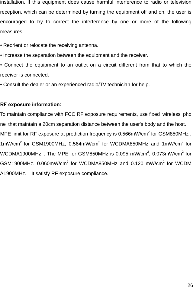  26 installation. If this equipment does cause harmful interference to radio or television reception, which can be determined by turning the equipment off and on, the user is encouraged to try to correct the interference by one or more of the following measures: • Reorient or relocate the receiving antenna. • Increase the separation between the equipment and the receiver. • Connect the equipment to an outlet on a circuit different from that to which the receiver is connected. • Consult the dealer or an experienced radio/TV technician for help.  RF exposure information:   To maintain compliance with FCC RF exposure requirements, use fixed  wireless  phone  that maintain a 20cm separation distance between the user&apos;s body and the host.   MPE limit for RF exposure at prediction frequency is 0.566mW/cm2 for GSM850MHz ,1mW/cm2 for GSM1900MHz, 0.564mW/cm2 for WCDMA850MHz and 1mW/cm2 for WCDMA1900MHz . The MPE for GSM850MHz is 0.095 mW/cm2, 0.073mW/cm2 for GSM1900MHz. 0.060mW/cm2 for WCDMA850MHz and 0.120 mW/cm2 for WCDMA1900MHz.    It satisfy RF exposure compliance.  