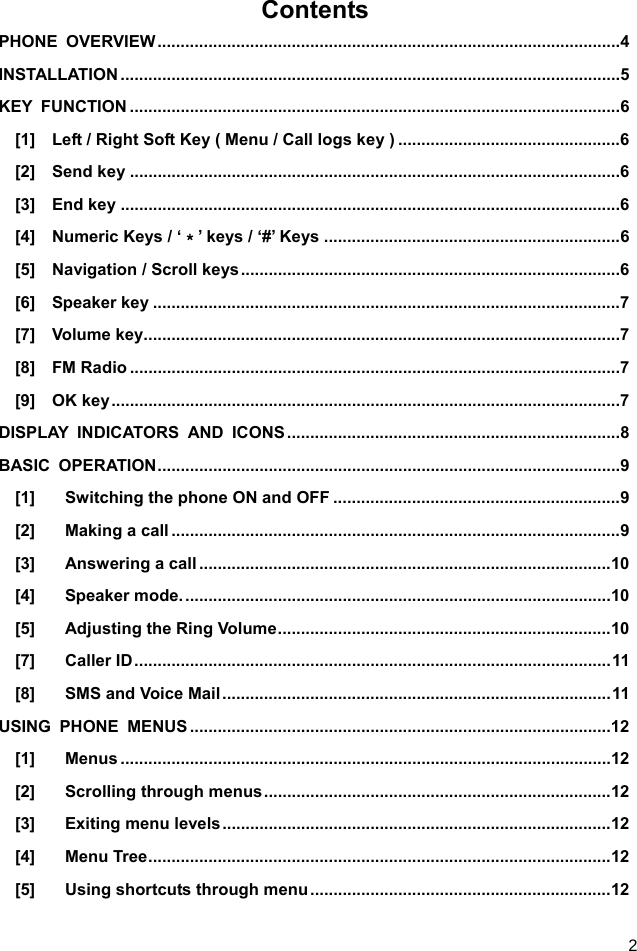  2 Contents PHONE OVERVIEW .................................................................................................... 4 INSTALLATION ............................................................................................................ 5 KEY FUNCTION .......................................................................................................... 6 [1]    Left / Right Soft Key ( Menu / Call logs key ) ................................................ 6 [2]  Send key .......................................................................................................... 6 [3]  End key ............................................................................................................ 6 [4]  Numeric Keys / ‘＊’ keys / ‘#’ Keys ................................................................ 6 [5]  Navigation / Scroll keys .................................................................................. 6 [6]  Speaker key ..................................................................................................... 7 [7]  Volume key ....................................................................................................... 7 [8]  FM Radio .......................................................................................................... 7 [9]  OK key .............................................................................................................. 7 DISPLAY INDICATORS AND ICONS ........................................................................ 8 BASIC OPERATION .................................................................................................... 9 [1] Switching the phone ON and OFF .............................................................. 9 [2] Making a call ................................................................................................. 9 [3] Answering a call ......................................................................................... 10 [4] Speaker mode. ............................................................................................ 10 [5] Adjusting the Ring Volume ........................................................................ 10 [7] Caller ID ....................................................................................................... 11 [8] SMS and Voice Mail .................................................................................... 11 USING PHONE MENUS ........................................................................................... 12 [1] Menus .......................................................................................................... 12 [2] Scrolling through menus ........................................................................... 12 [3] Exiting menu levels .................................................................................... 12 [4] Menu Tree .................................................................................................... 12 [5] Using shortcuts through menu ................................................................. 12 