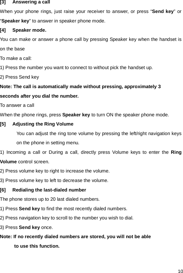  10 [3] Answering a call When your phone rings, just raise your receiver to answer, or press “Send key” or “Speaker key” to answer in speaker phone mode. [4] Speaker mode. You can make or answer a phone call by pressing Speaker key when the handset is on the base To make a call: 1) Press the number you want to connect to without pick the handset up. 2) Press Send key Note: The call is automatically made without pressing, approximately 3 seconds after you dial the number. To answer a call When the phone rings, press Speaker key to turn ON the speaker phone mode. [5] Adjusting the Ring Volume You can adjust the ring tone volume by pressing the left/right navigation keys on the phone in setting menu. 1)  Incoming a call or During a call, directly press Volume  keys  to enter the Ring Volume control screen. 2) Press volume key to right to increase the volume. 3) Press volume key to left to decrease the volume.   [6] Redialing the last-dialed number The phone stores up to 20 last dialed numbers. 1) Press Send key to find the most recently dialed numbers. 2) Press navigation key to scroll to the number you wish to dial. 3) Press Send key once. Note: If no recently dialed numbers are stored, you will not be able       to use this function.  
